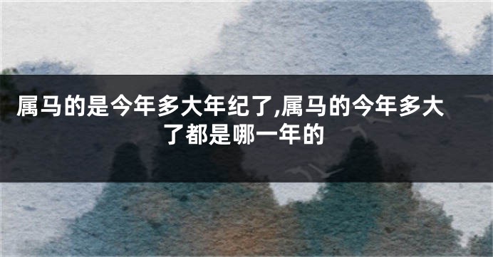 属马的是今年多大年纪了,属马的今年多大了都是哪一年的