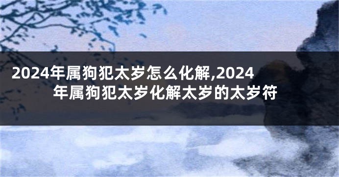 2024年属狗犯太岁怎么化解,2024年属狗犯太岁化解太岁的太岁符