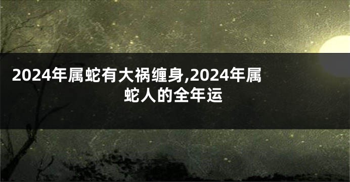 2024年属蛇有大祸缠身,2024年属蛇人的全年运