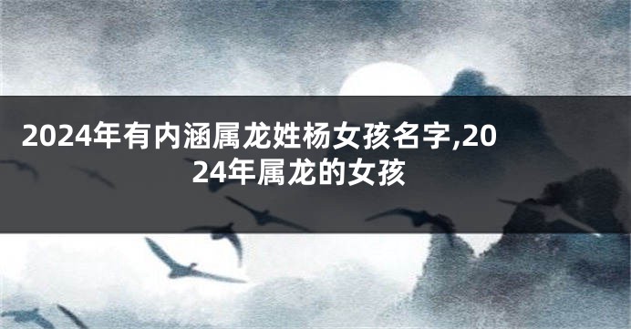 2024年有内涵属龙姓杨女孩名字,2024年属龙的女孩