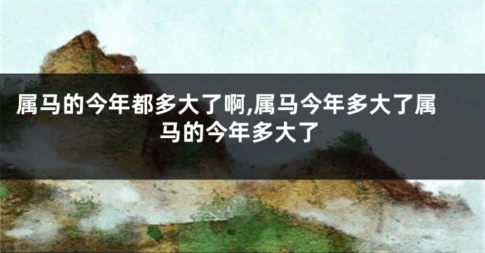 属马的今年都多大了啊,属马今年多大了属马的今年多大了