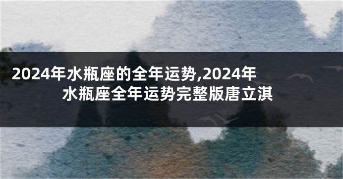 2024年水瓶座的全年运势,2024年水瓶座全年运势完整版唐立淇