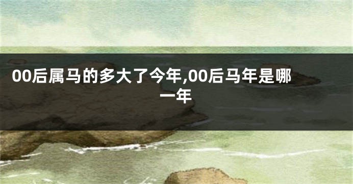 00后属马的多大了今年,00后马年是哪一年