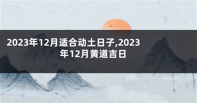 2023年12月适合动土日子,2023年12月黄道吉日