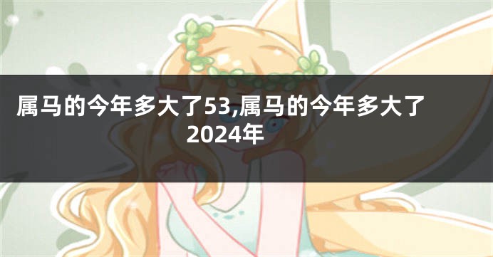 属马的今年多大了53,属马的今年多大了2024年