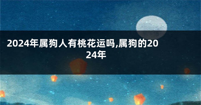 2024年属狗人有桃花运吗,属狗的2024年