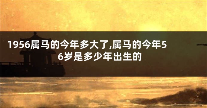 1956属马的今年多大了,属马的今年56岁是多少年出生的