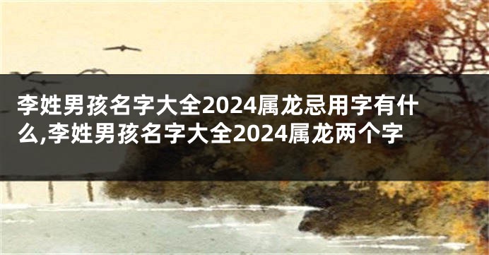 李姓男孩名字大全2024属龙忌用字有什么,李姓男孩名字大全2024属龙两个字