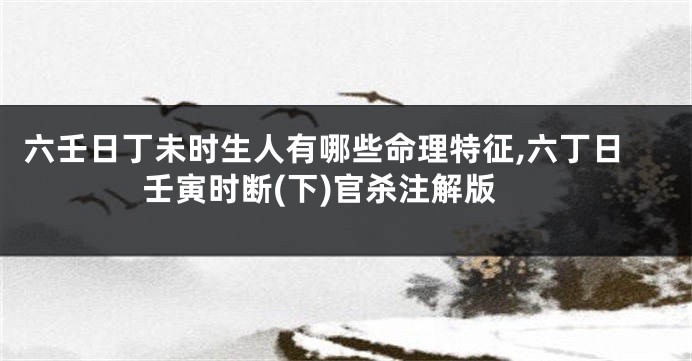 六壬日丁未时生人有哪些命理特征,六丁日壬寅时断(下)官杀注解版