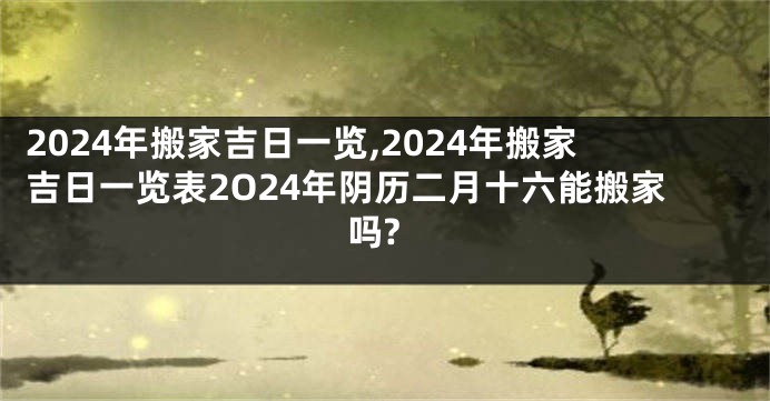 2024年搬家吉日一览,2024年搬家吉日一览表2O24年阴历二月十六能搬家吗?