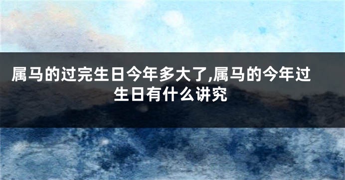 属马的过完生日今年多大了,属马的今年过生日有什么讲究