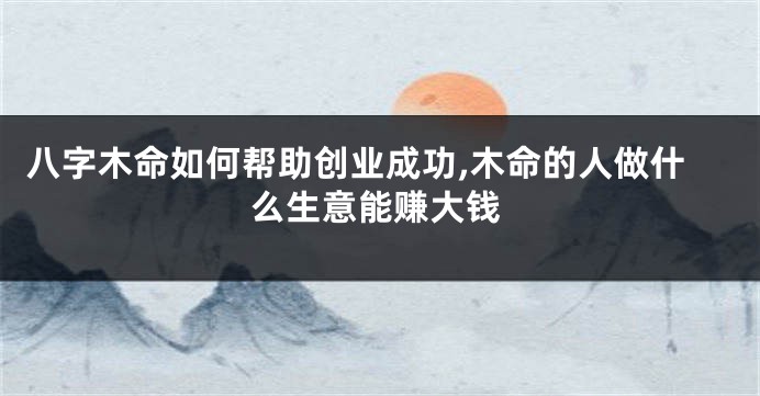 八字木命如何帮助创业成功,木命的人做什么生意能赚大钱