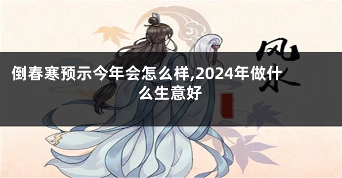 倒春寒预示今年会怎么样,2024年做什么生意好