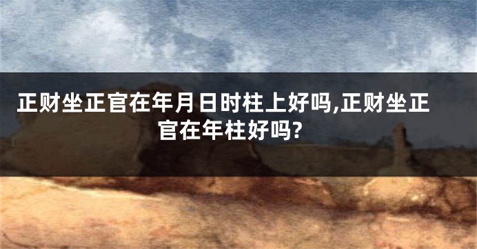 正财坐正官在年月日时柱上好吗,正财坐正官在年柱好吗?