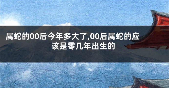 属蛇的00后今年多大了,00后属蛇的应该是零几年出生的