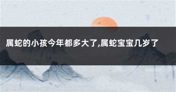 属蛇的小孩今年都多大了,属蛇宝宝几岁了