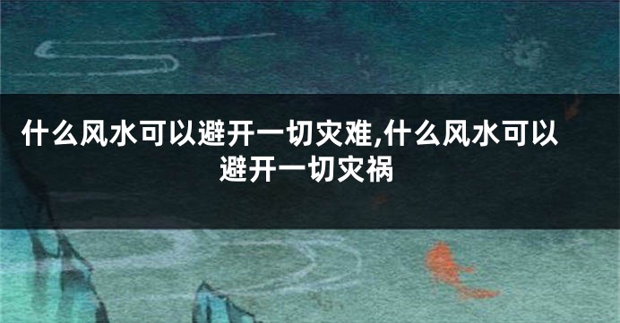 什么风水可以避开一切灾难,什么风水可以避开一切灾祸