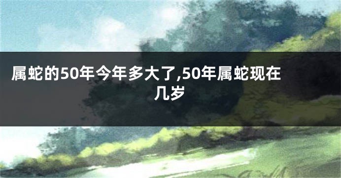 属蛇的50年今年多大了,50年属蛇现在几岁