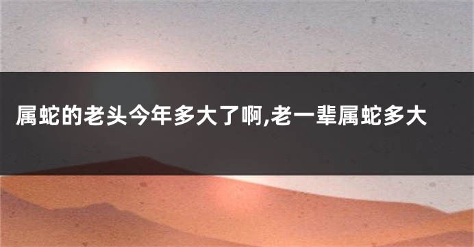 属蛇的老头今年多大了啊,老一辈属蛇多大