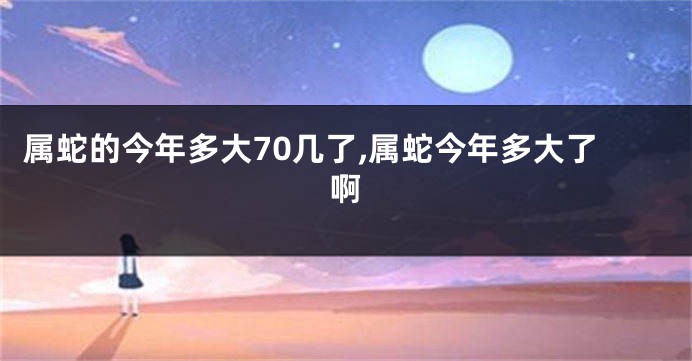 属蛇的今年多大70几了,属蛇今年多大了啊