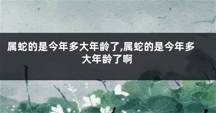 属蛇的是今年多大年龄了,属蛇的是今年多大年龄了啊