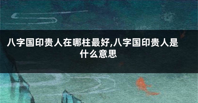 八字国印贵人在哪柱最好,八字国印贵人是什么意思