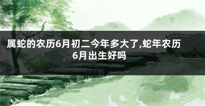 属蛇的农历6月初二今年多大了,蛇年农历6月出生好吗