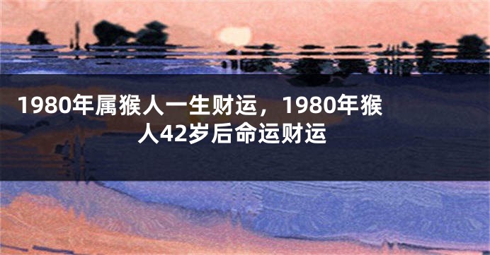 1980年属猴人一生财运，1980年猴人42岁后命运财运