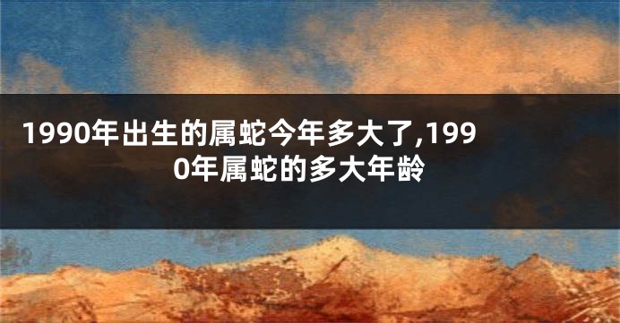 1990年出生的属蛇今年多大了,1990年属蛇的多大年龄