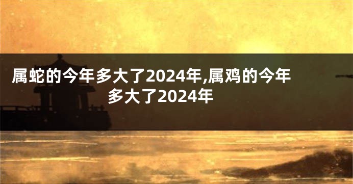 属蛇的今年多大了2024年,属鸡的今年多大了2024年