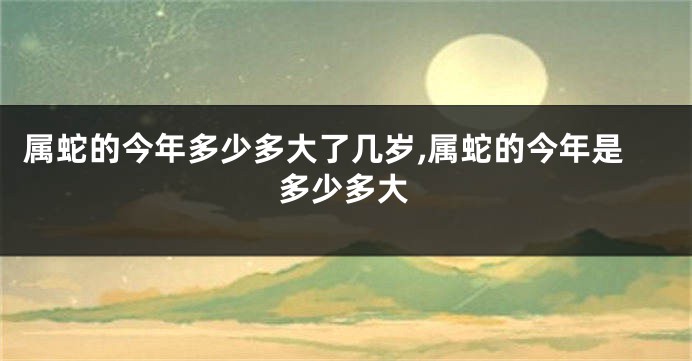 属蛇的今年多少多大了几岁,属蛇的今年是多少多大