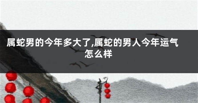 属蛇男的今年多大了,属蛇的男人今年运气怎么样