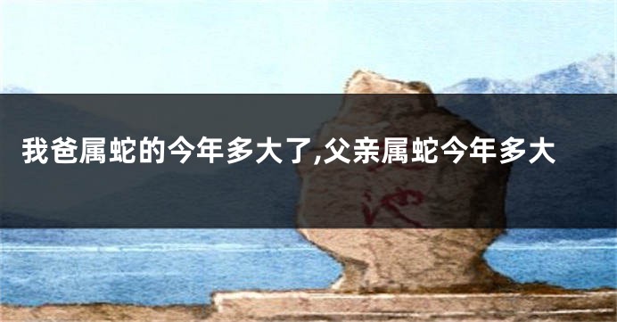 我爸属蛇的今年多大了,父亲属蛇今年多大