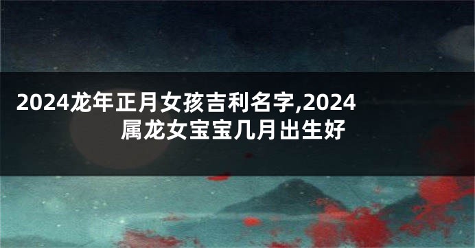 2024龙年正月女孩吉利名字,2024属龙女宝宝几月出生好