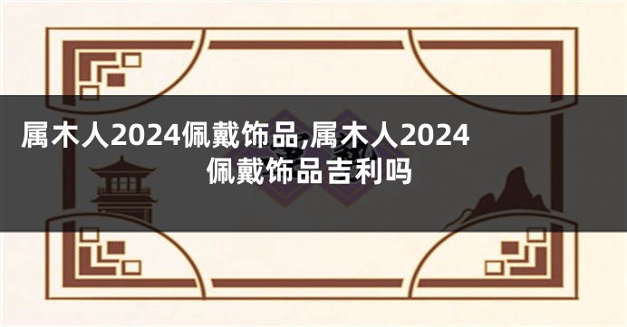 属木人2024佩戴饰品,属木人2024佩戴饰品吉利吗