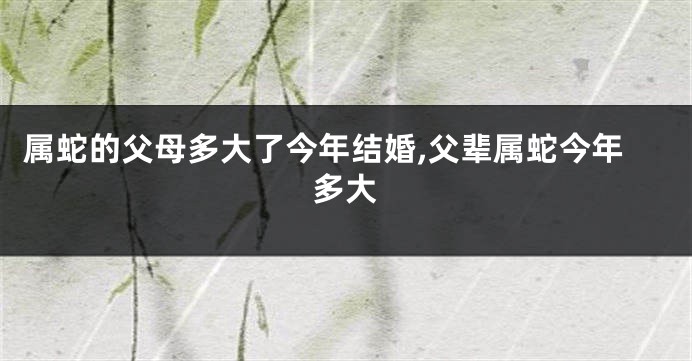 属蛇的父母多大了今年结婚,父辈属蛇今年多大