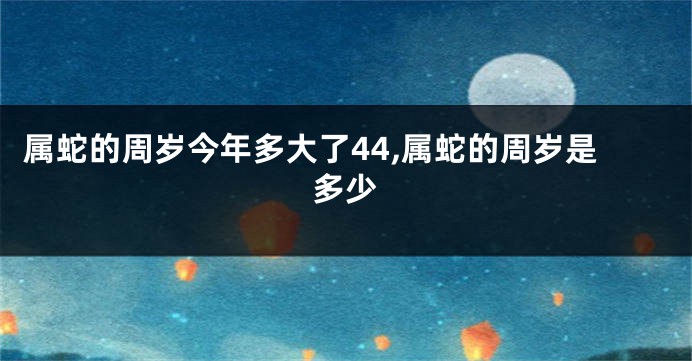 属蛇的周岁今年多大了44,属蛇的周岁是多少