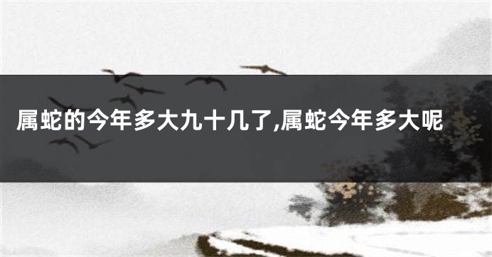 属蛇的今年多大九十几了,属蛇今年多大呢