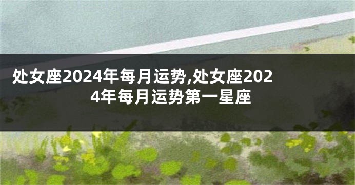 处女座2024年每月运势,处女座2024年每月运势第一星座