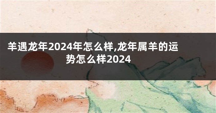 羊遇龙年2024年怎么样,龙年属羊的运势怎么样2024