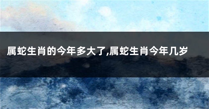 属蛇生肖的今年多大了,属蛇生肖今年几岁