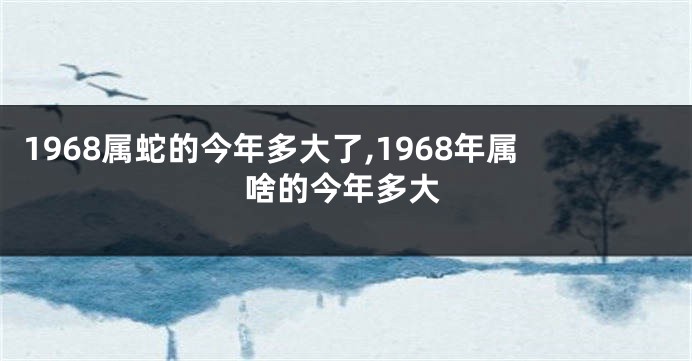 1968属蛇的今年多大了,1968年属啥的今年多大