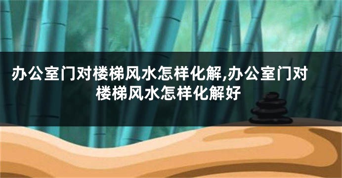 办公室门对楼梯风水怎样化解,办公室门对楼梯风水怎样化解好