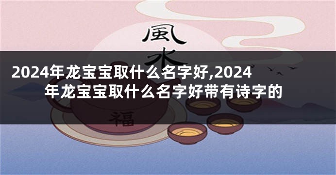 2024年龙宝宝取什么名字好,2024年龙宝宝取什么名字好带有诗字的