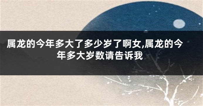 属龙的今年多大了多少岁了啊女,属龙的今年多大岁数请告诉我