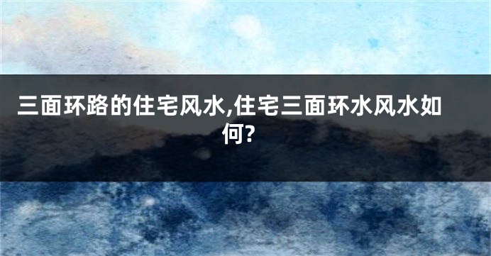 三面环路的住宅风水,住宅三面环水风水如何?