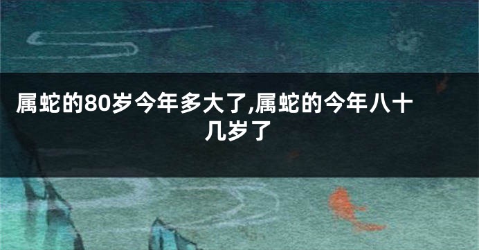 属蛇的80岁今年多大了,属蛇的今年八十几岁了