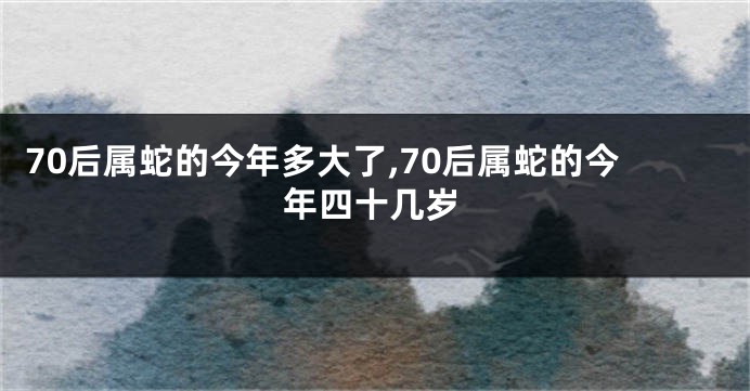 70后属蛇的今年多大了,70后属蛇的今年四十几岁