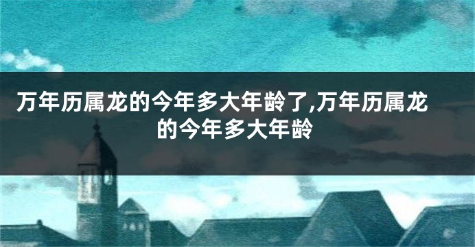 万年历属龙的今年多大年龄了,万年历属龙的今年多大年龄