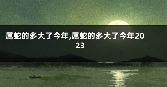 属蛇的多大了今年,属蛇的多大了今年2023